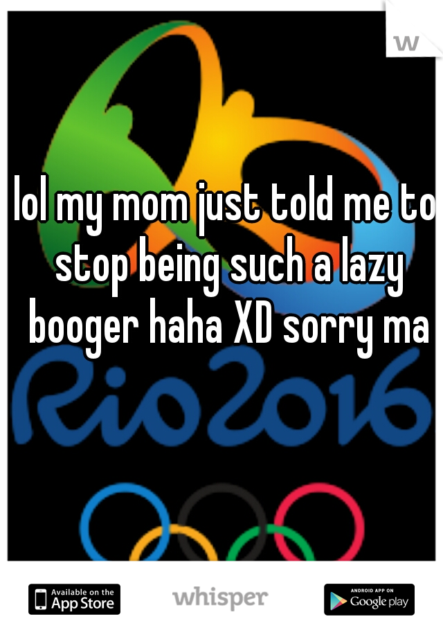 lol my mom just told me to stop being such a lazy booger haha XD sorry ma