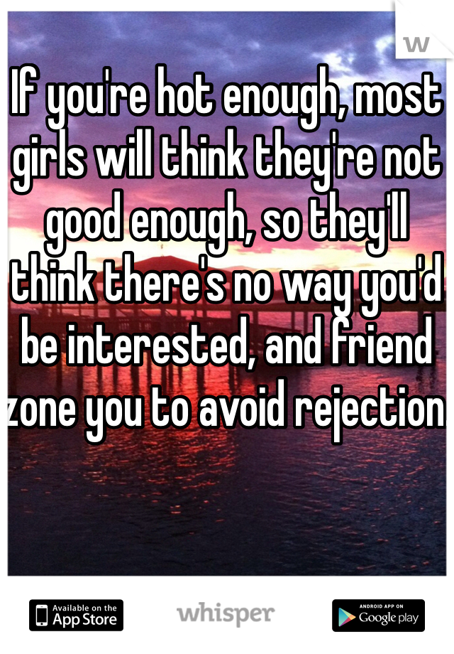 If you're hot enough, most girls will think they're not good enough, so they'll think there's no way you'd be interested, and friend zone you to avoid rejection.