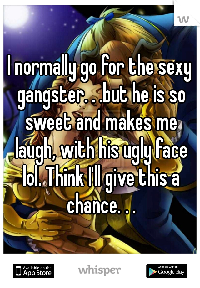 I normally go for the sexy gangster. . .but he is so sweet and makes me laugh, with his ugly face lol. Think I'll give this a chance. . .