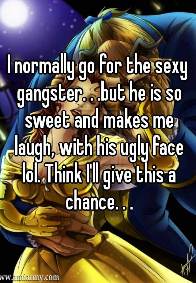 I normally go for the sexy gangster. . .but he is so sweet and makes me laugh, with his ugly face lol. Think I'll give this a chance. . .