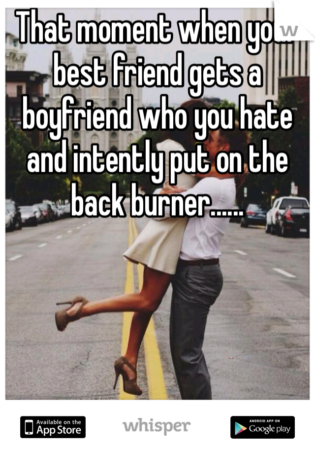 That moment when your best friend gets a boyfriend who you hate and intently put on the back burner...... 