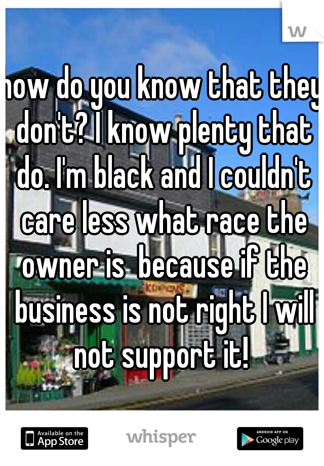 how do you know that they don't? I know plenty that do. I'm black and I couldn't care less what race the owner is  because if the business is not right I will not support it! 