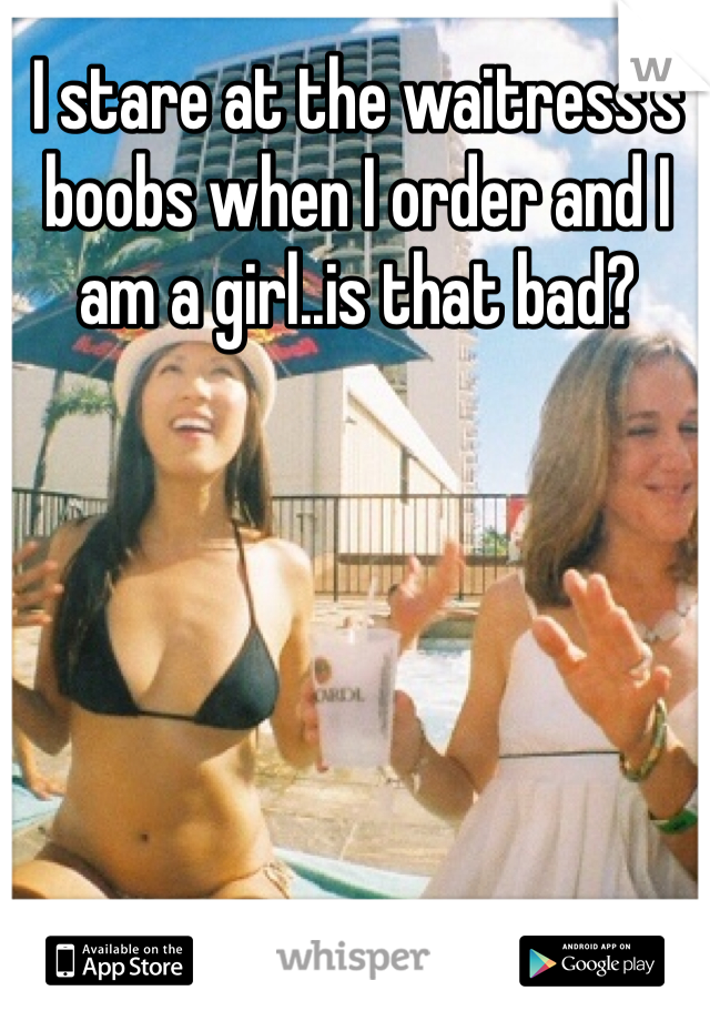 I stare at the waitress's boobs when I order and I am a girl..is that bad?