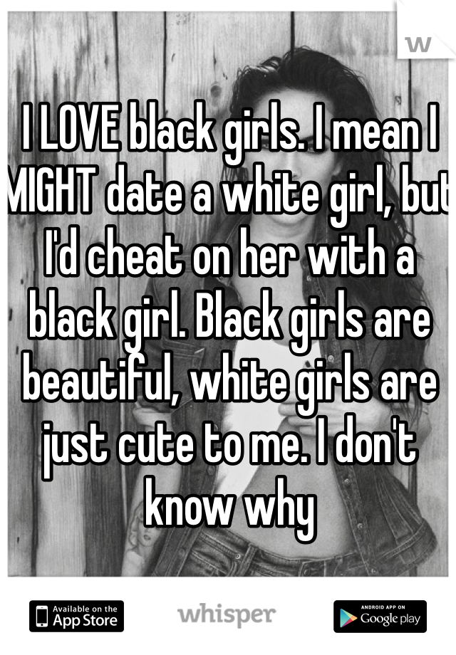 I LOVE black girls. I mean I MIGHT date a white girl, but I'd cheat on her with a black girl. Black girls are beautiful, white girls are just cute to me. I don't know why 
