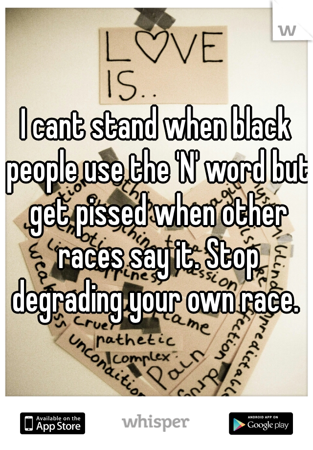 I cant stand when black people use the 'N' word but get pissed when other races say it. Stop degrading your own race. 