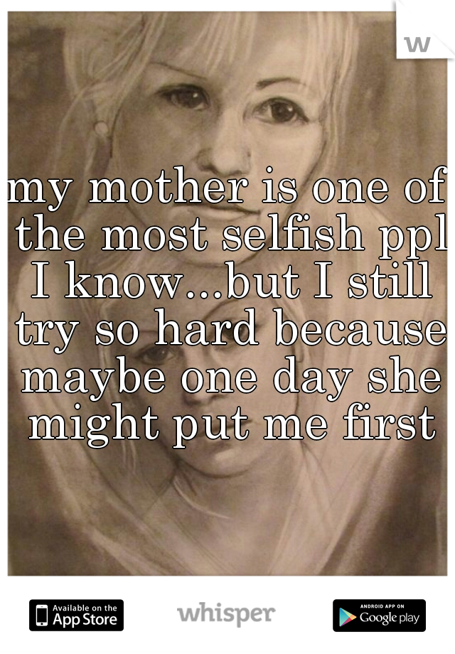 my mother is one of the most selfish ppl I know...but I still try so hard because maybe one day she might put me first