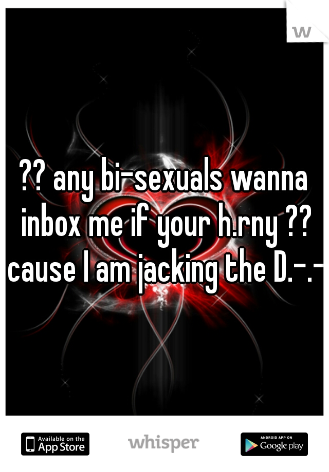 ?? any bi-sexuals wanna inbox me if your h.rny ?? cause I am jacking the D.-.-.