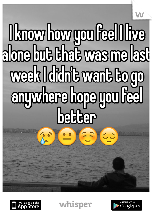 I know how you feel I live alone but that was me last week I didn't want to go anywhere hope you feel better
😢😐☺️😔