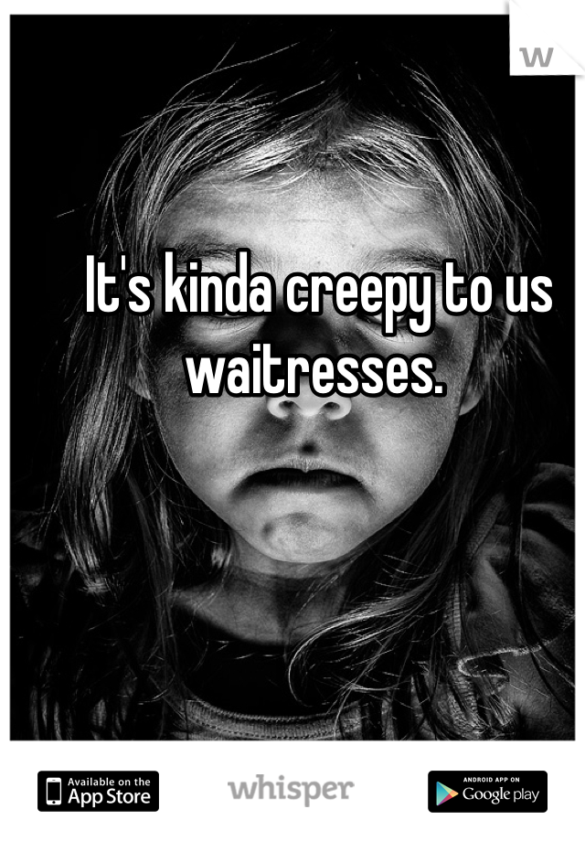 It's kinda creepy to us waitresses. 