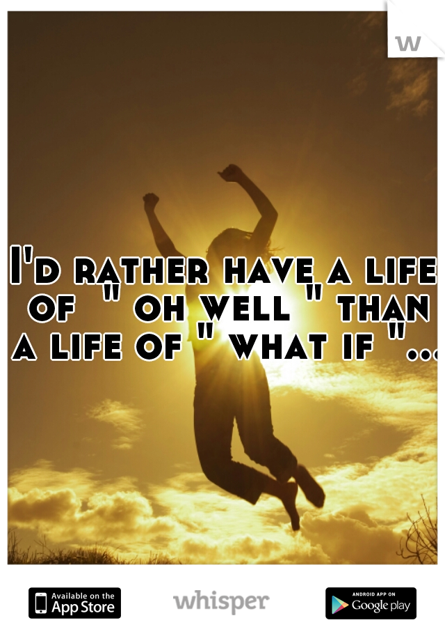 I'd rather have a life of  " oh well " than a life of " what if "...