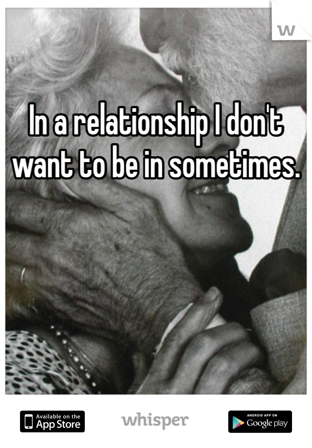 In a relationship I don't want to be in sometimes.