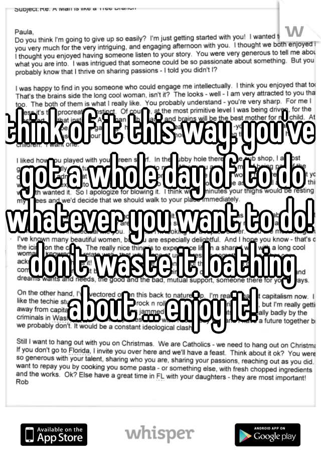 think of it this way. you've got a whole day of to do whatever you want to do!  don't waste it loathing about ... enjoy it!