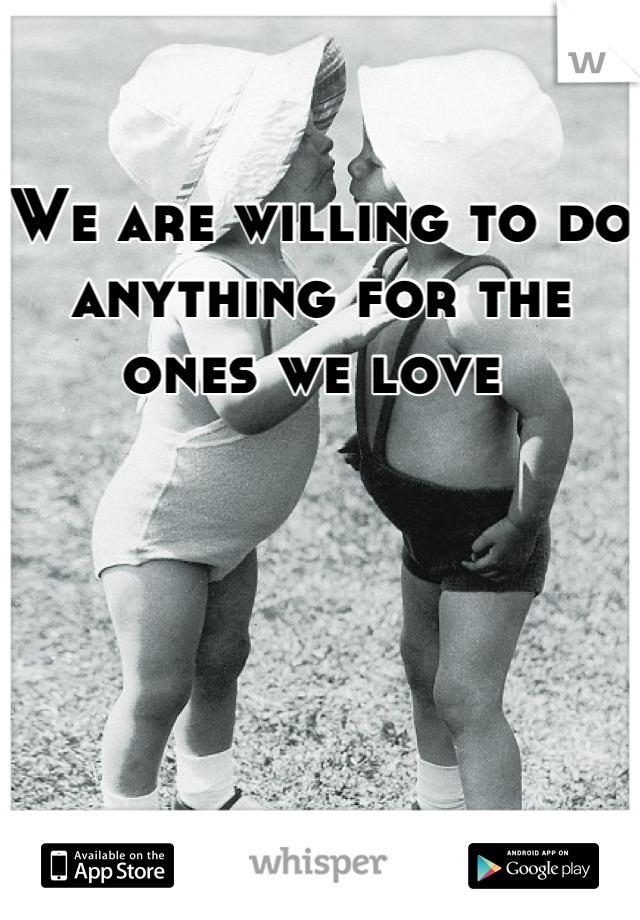 We are willing to do anything for the ones we love 