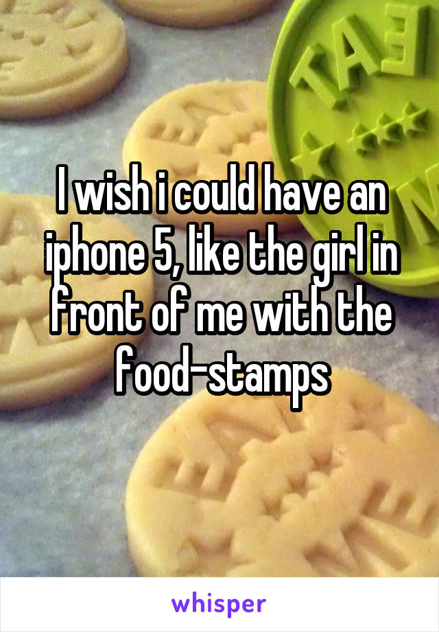 I wish i could have an iphone 5, like the girl in front of me with the food-stamps
