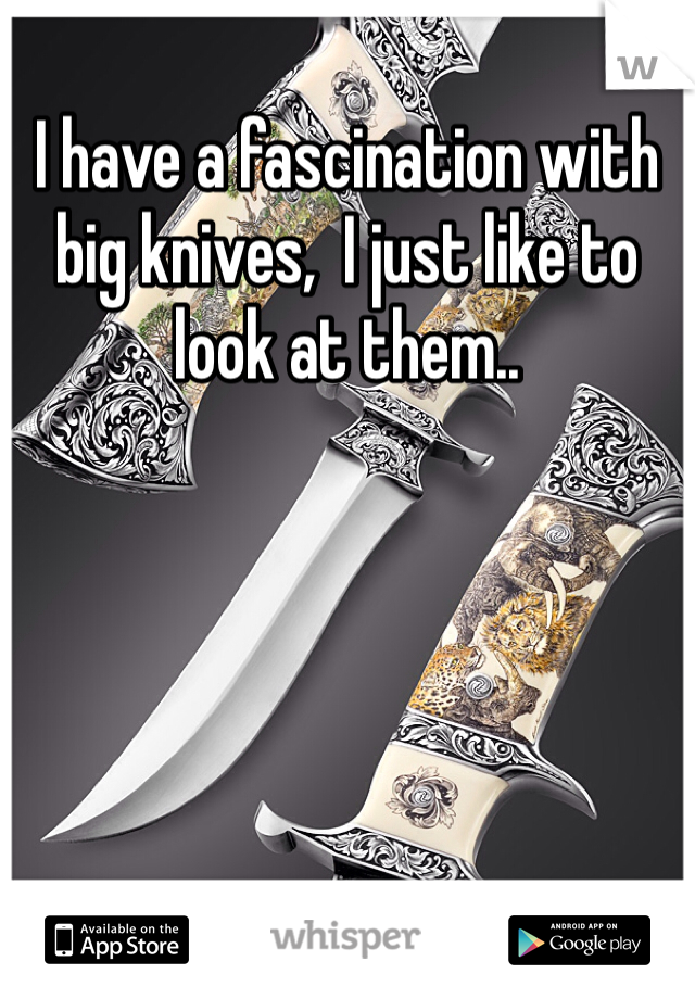 I have a fascination with big knives,  I just like to look at them..