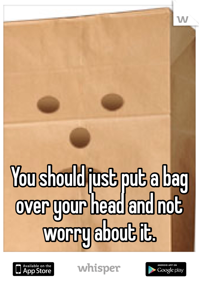 





You should just put a bag over your head and not worry about it. 