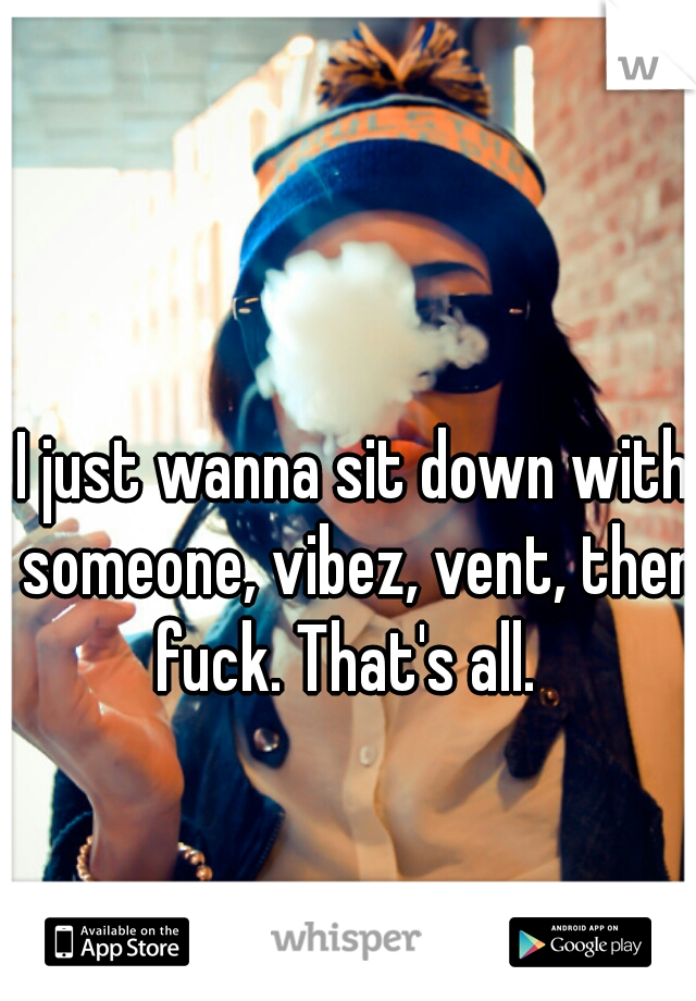 I just wanna sit down with someone, vibez, vent, then fuck. That's all.  