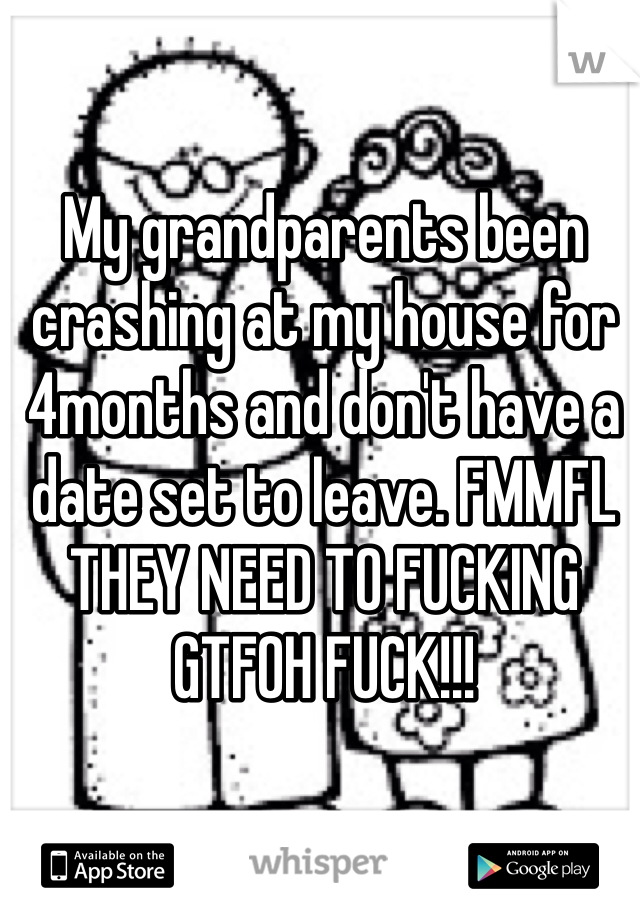 My grandparents been crashing at my house for 4months and don't have a date set to leave. FMMFL THEY NEED TO FUCKING GTFOH FUCK!!! 