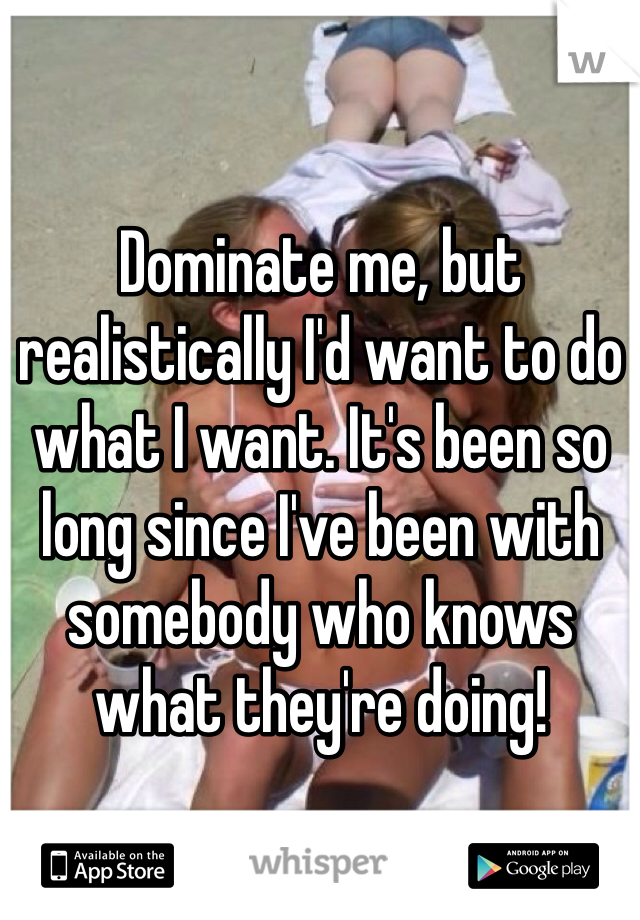 Dominate me, but realistically I'd want to do what I want. It's been so long since I've been with somebody who knows what they're doing! 