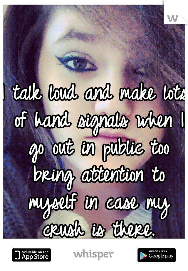 I talk loud and make lots of hand signals when I go out in public too bring attention to myself in case my crush is there.