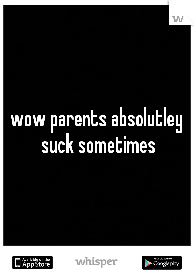 wow parents absolutley suck sometimes