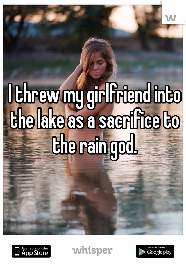 I threw my girlfriend into the lake as a sacrifice to the rain god.