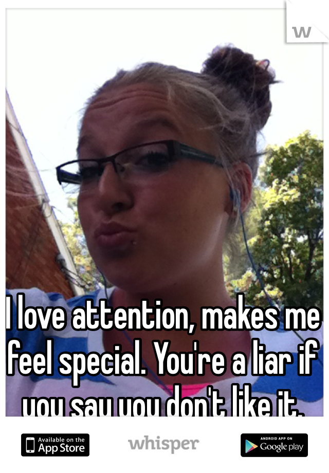 I love attention, makes me feel special. You're a liar if you say you don't like it. 