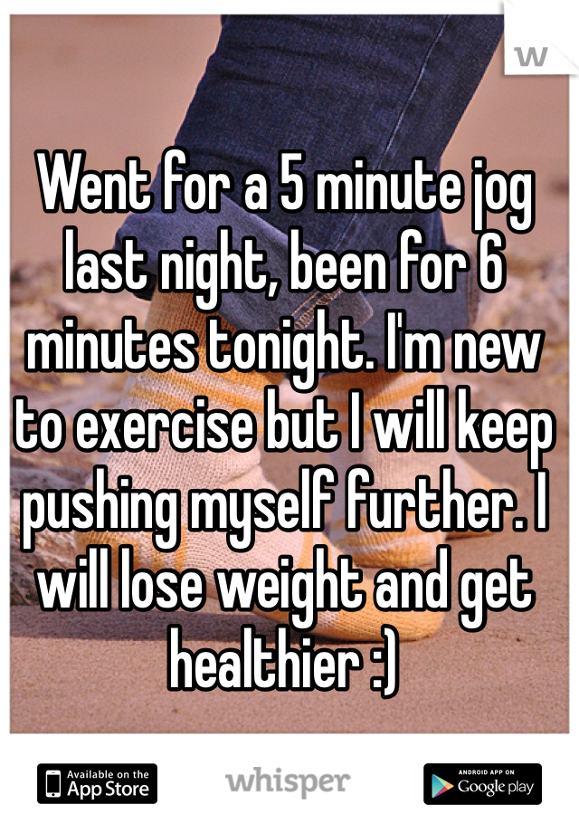 Went for a 5 minute jog last night, been for 6 minutes tonight. I'm new to exercise but I will keep pushing myself further. I will lose weight and get healthier :)