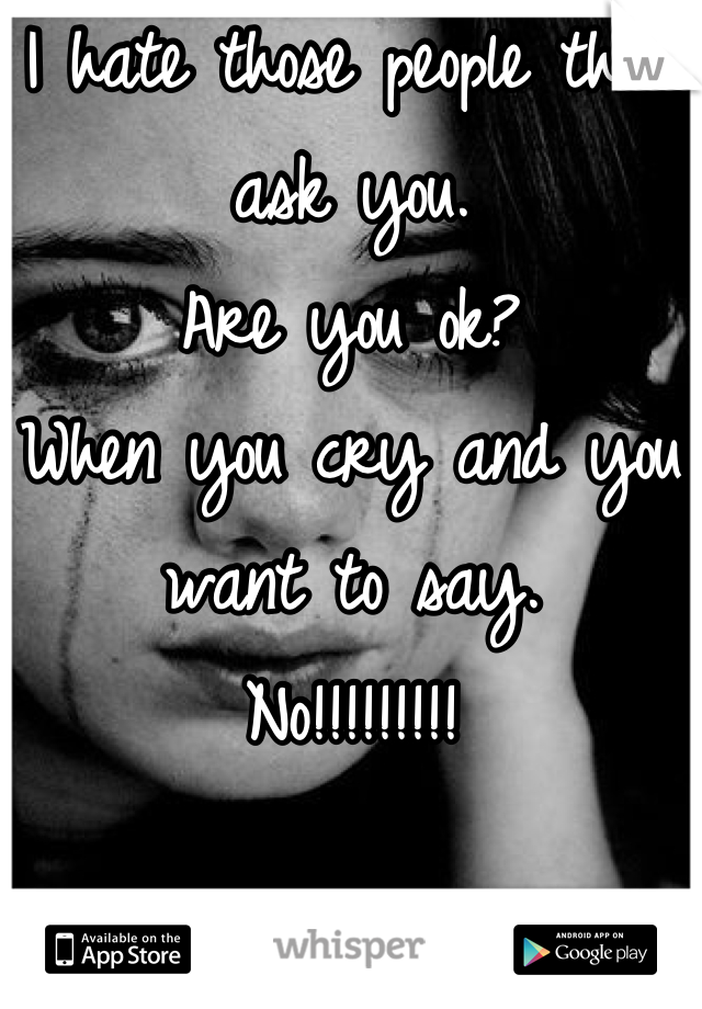 I hate those people that ask you.
Are you ok?
When you cry and you want to say. 
No!!!!!!!!!