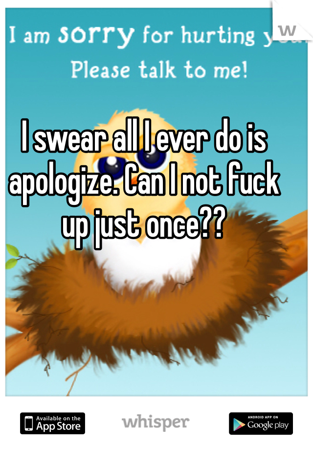 I swear all I ever do is apologize. Can I not fuck up just once??