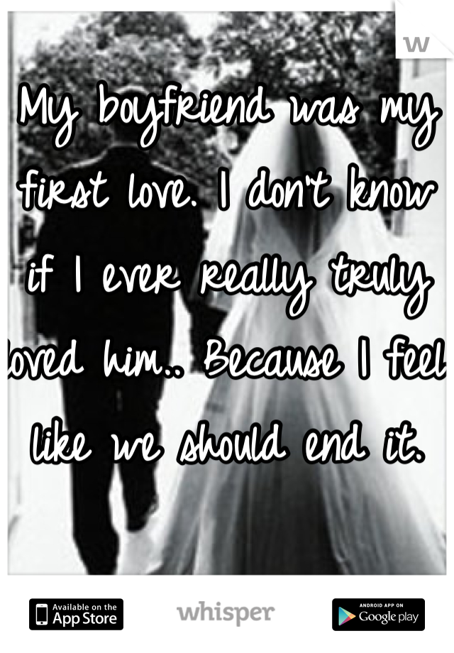 My boyfriend was my first love. I don't know if I ever really truly loved him.. Because I feel like we should end it.