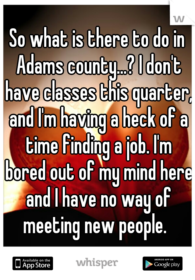 So what is there to do in Adams county...? I don't have classes this quarter, and I'm having a heck of a time finding a job. I'm bored out of my mind here and I have no way of meeting new people.  