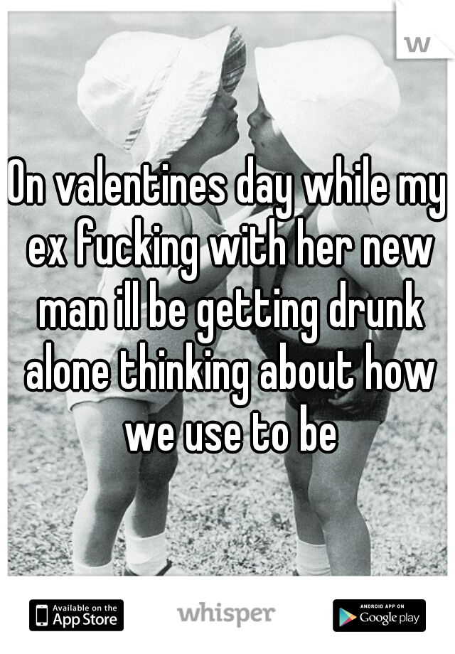 On valentines day while my ex fucking with her new man ill be getting drunk alone thinking about how we use to be