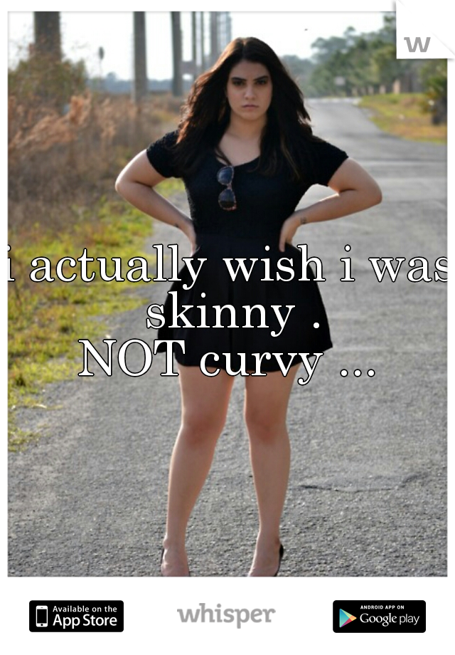 i actually wish i was skinny .
NOT curvy ...