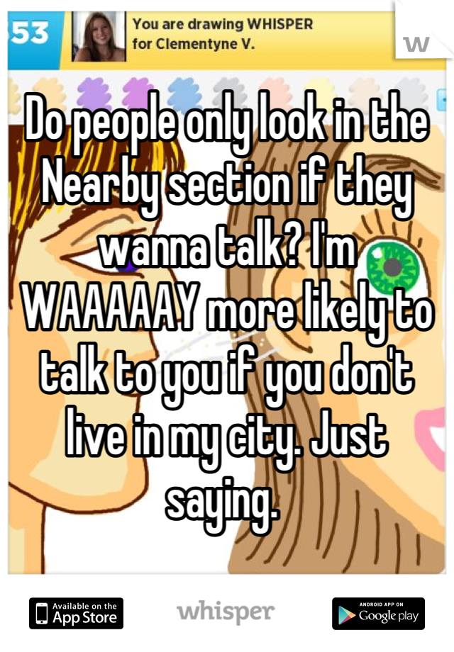 Do people only look in the Nearby section if they wanna talk? I'm WAAAAAY more likely to talk to you if you don't live in my city. Just saying. 