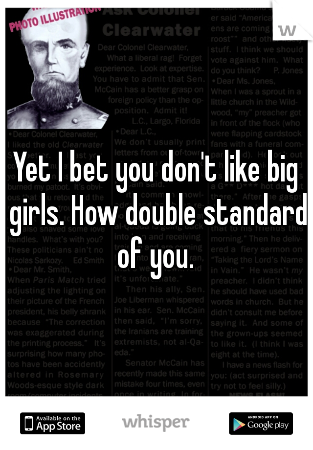 Yet I bet you don't like big girls. How double standard of you. 