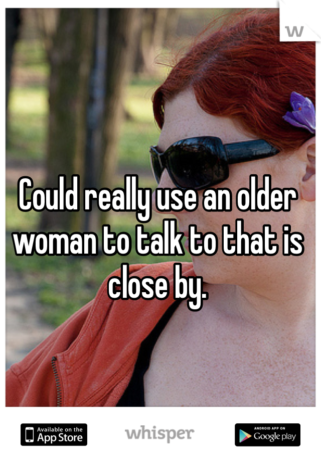 Could really use an older woman to talk to that is close by. 