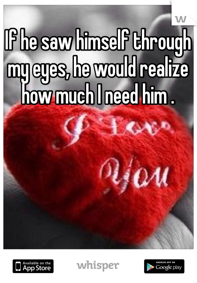 If he saw himself through my eyes, he would realize how much I need him .