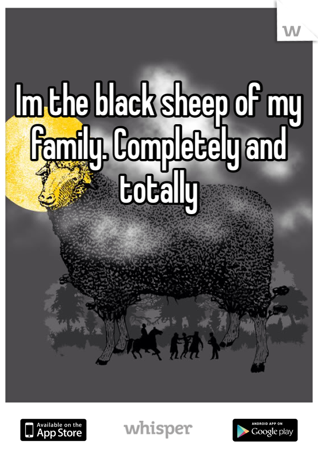 Im the black sheep of my family. Completely and totally