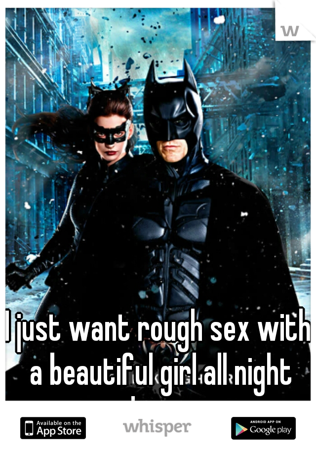 I just want rough sex with a beautiful girl all night long...