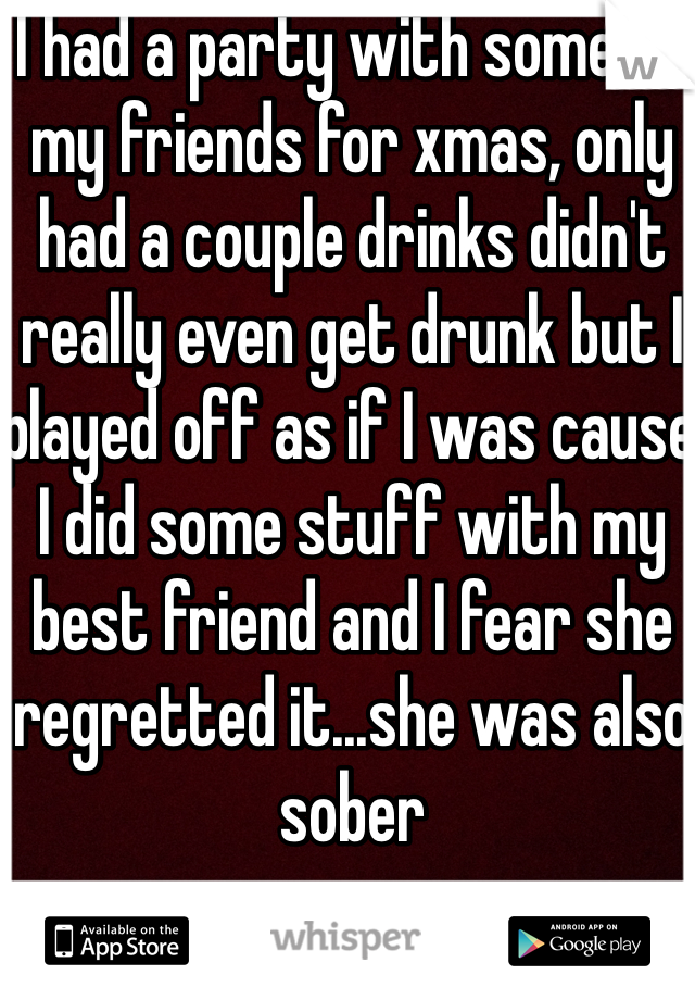 I had a party with some of my friends for xmas, only had a couple drinks didn't really even get drunk but I played off as if I was cause I did some stuff with my best friend and I fear she regretted it...she was also sober