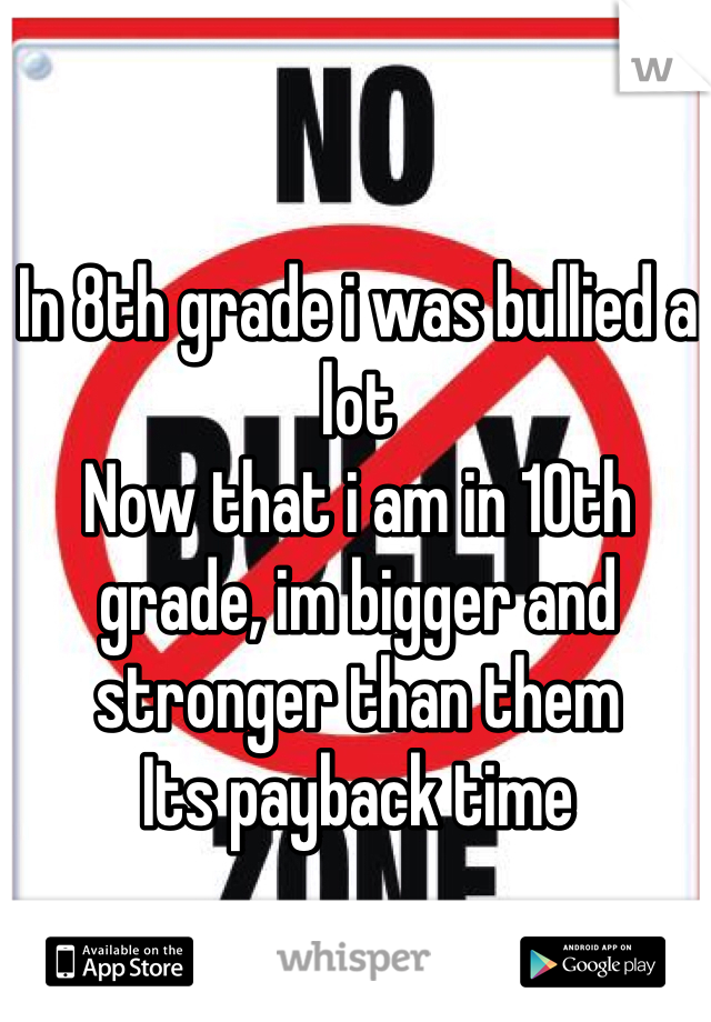 In 8th grade i was bullied a lot
Now that i am in 10th grade, im bigger and stronger than them 
Its payback time 