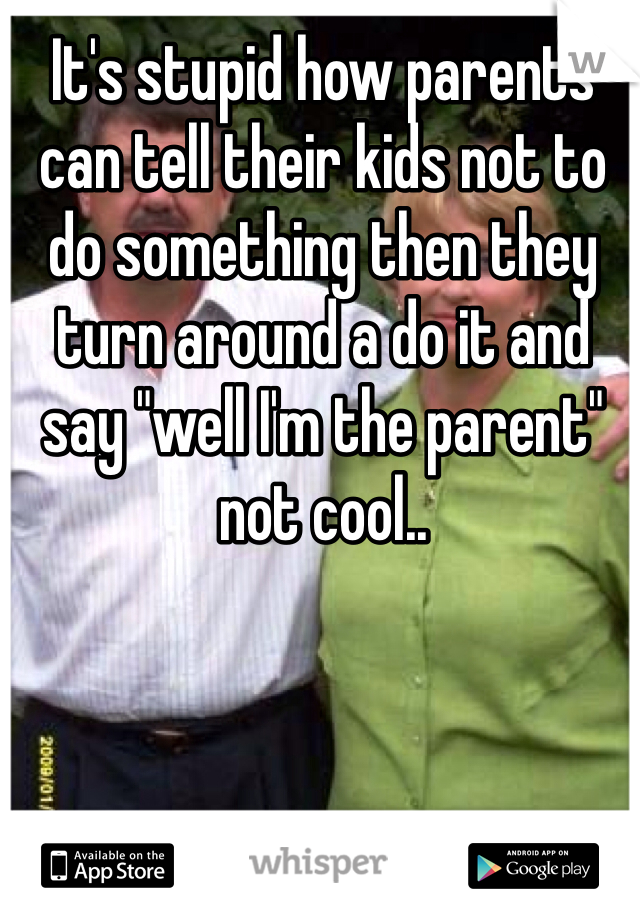 It's stupid how parents can tell their kids not to do something then they turn around a do it and say "well I'm the parent" not cool..