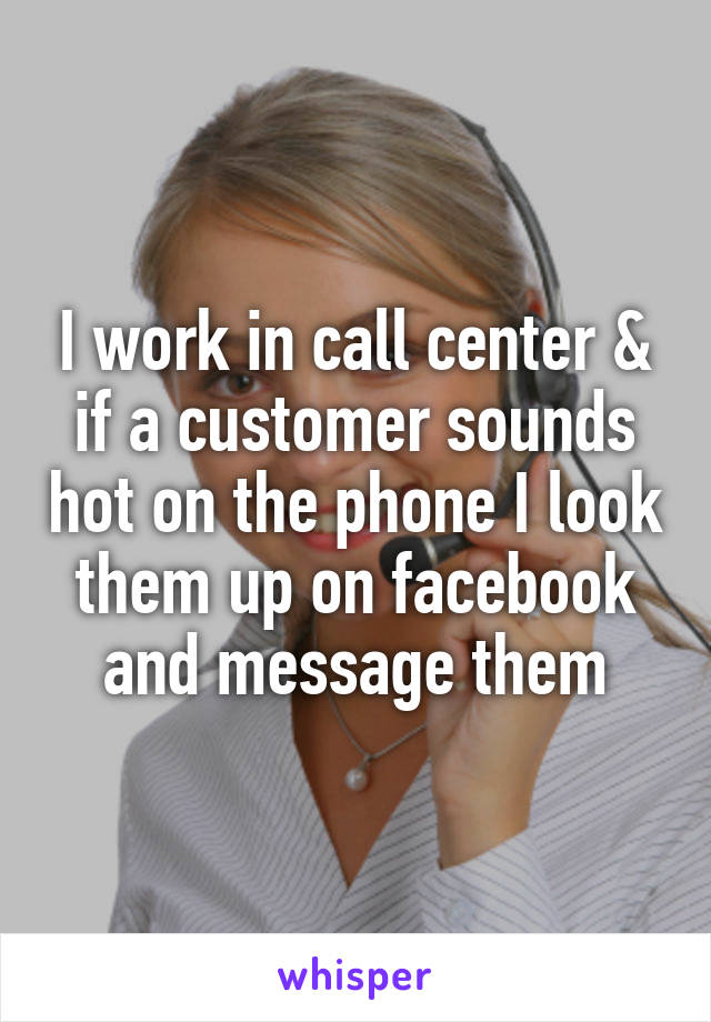 I work in call center & if a customer sounds hot on the phone I look them up on facebook and message them