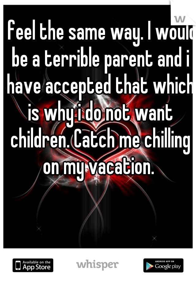 I feel the same way. I would be a terrible parent and i have accepted that which is why i do not want children. Catch me chilling on my vacation. 