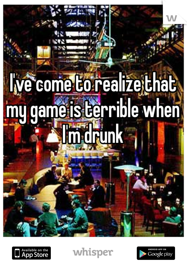 I've come to realize that my game is terrible when I'm drunk