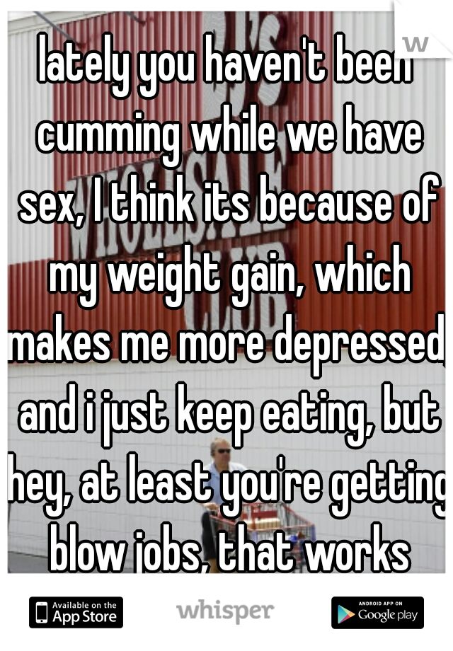 lately you haven't been cumming while we have sex, I think its because of my weight gain, which makes me more depressed, and i just keep eating, but hey, at least you're getting blow jobs, that works