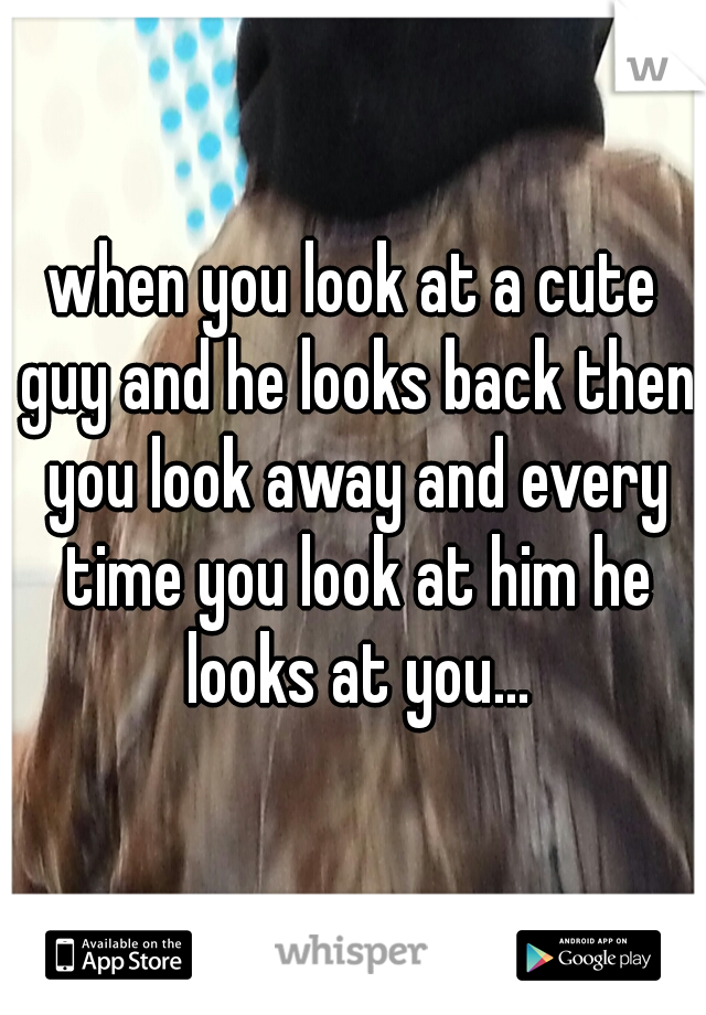 when you look at a cute guy and he looks back then you look away and every time you look at him he looks at you...