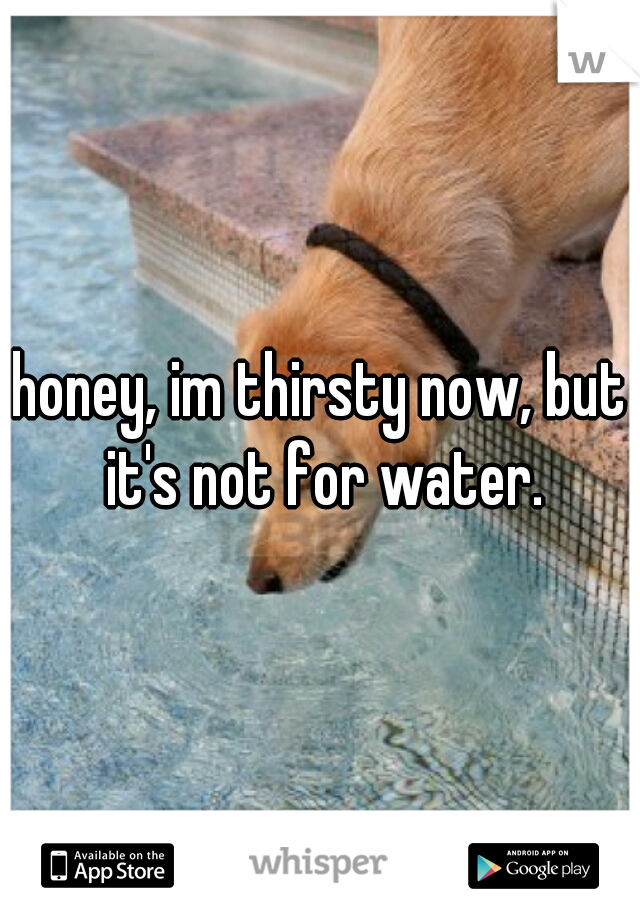 honey, im thirsty now, but it's not for water.