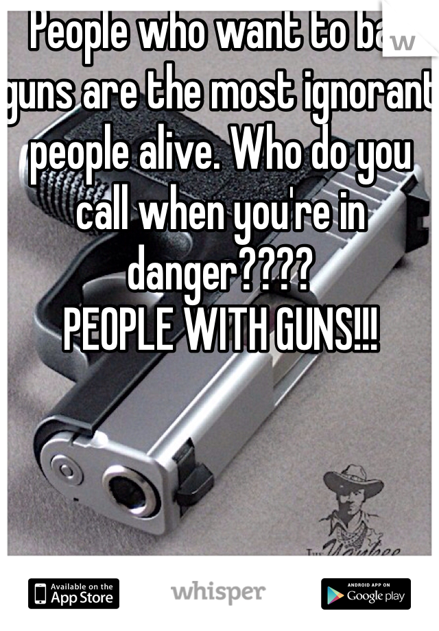 People who want to ban guns are the most ignorant people alive. Who do you call when you're in danger????
PEOPLE WITH GUNS!!!